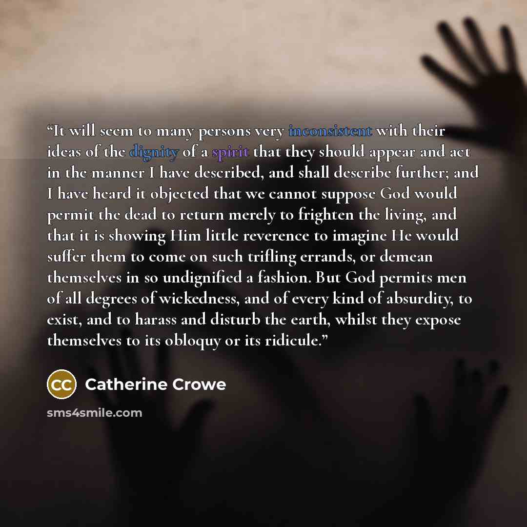 “It will seem to many persons very inconsistent with their ideas of the dignity of a spirit that they should appear and act in the manner I have described, and shall describe further; and I have heard it objected that we cannot suppose God would permit the dead to return merely to frighten the…” quote by Catherine Crowe