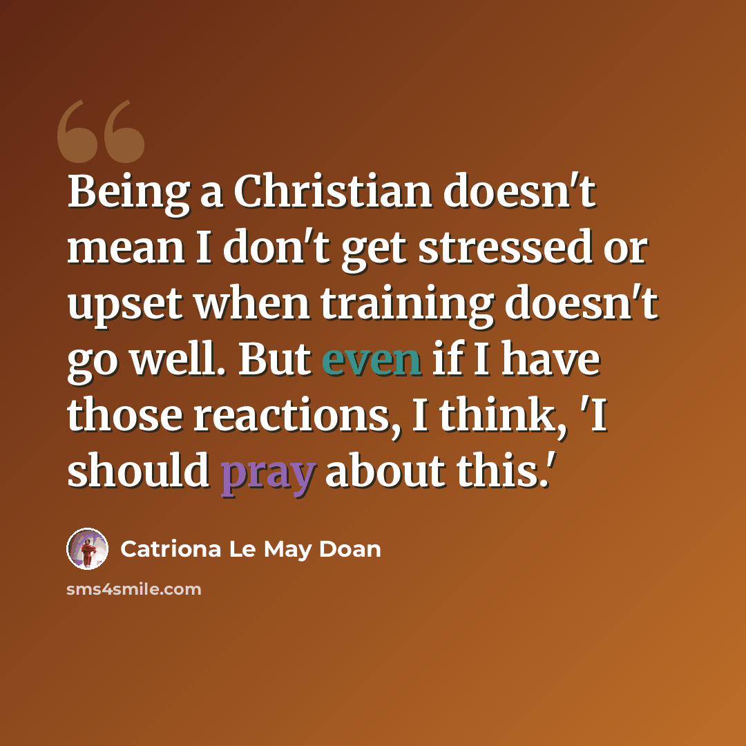 “Being a Christian doesn't mean I don't get stressed or upset when training doesn't go well. But even if I have those reactions, I think, 'I should pray about this.'” quote by Catriona Le May Doan