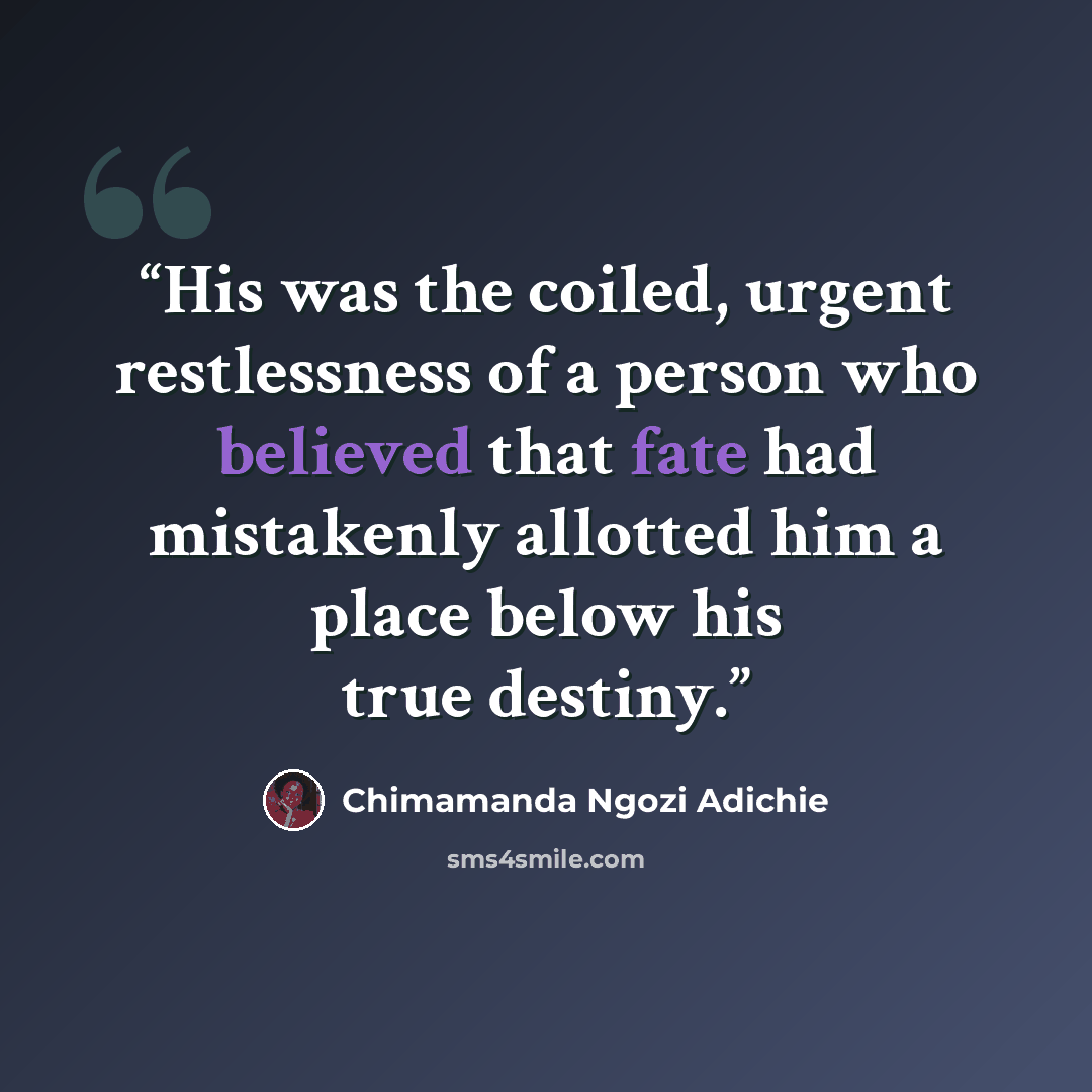 “His was the coiled, urgent restlessness of a person who believed that fate had mistakenly allotted him a place below his true destiny.” quote by Chimamanda Ngozi Adichie