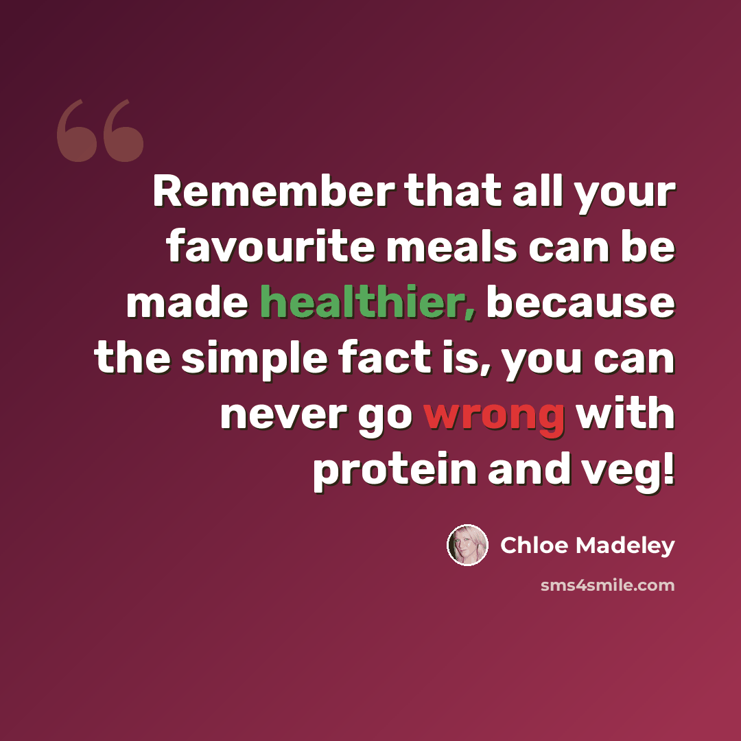 “Remember that all your favourite meals can be made healthier, because the simple fact is, you can never go wrong with protein and veg!” quote by Chloe Madeley