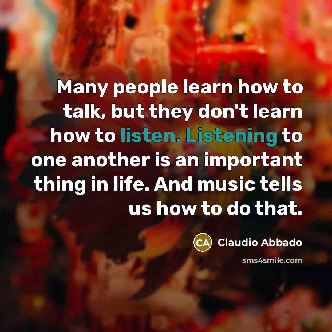 “Many people learn how to talk, but they don't learn how to listen. Listening to one another is an important thing in life. And music tells us how to do that.” quote by Claudio Abbado