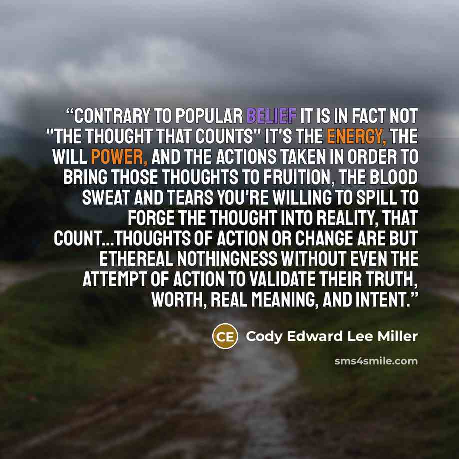 “Contrary to popular belief it is in fact NOT "The thought that counts" It's the energy, the will power, and the actions taken in order to bring those thoughts to fruition, the blood sweat and tears you're willing to spill to forge the thought into reality, that count…Thoughts of action or change…” quote by Cody Edward Lee Miller