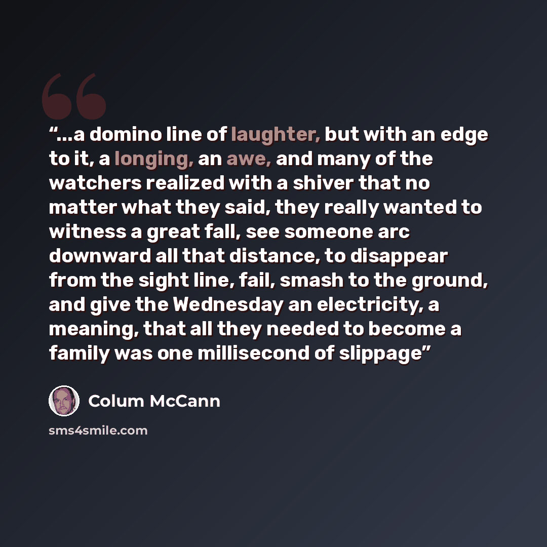 “...a domino line of laughter, but with an edge to it, a longing, an awe, and many of the watchers realized with a shiver that no matter what they said, they really wanted to witness a great fall, see someone arc downward all that distance, to disappear from the sight line, fail, smash to the…” quote by Colum McCann