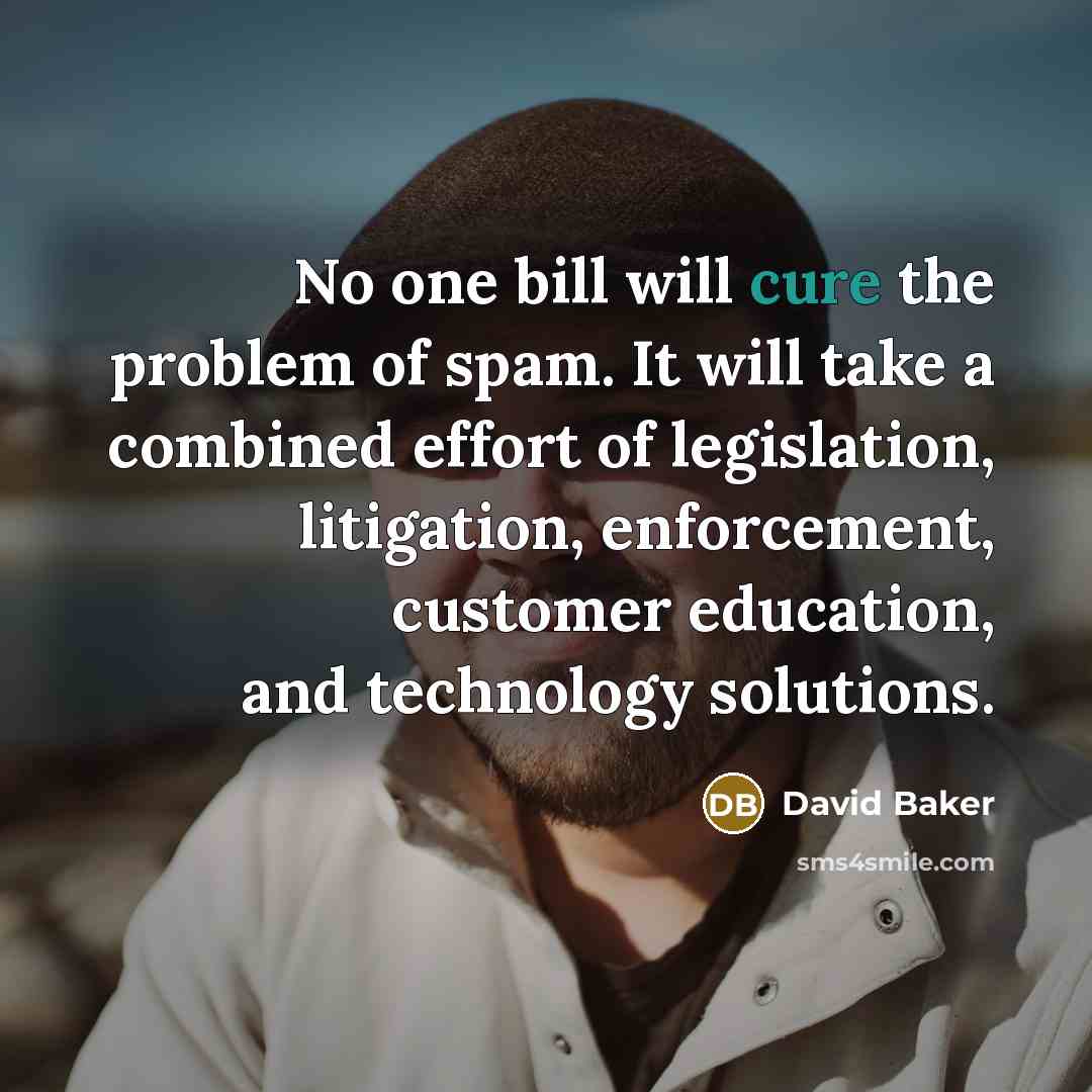 “No one bill will cure the problem of spam. It will take a combined effort of legislation, litigation, enforcement, customer education, and technology solutions.” quote by David Baker