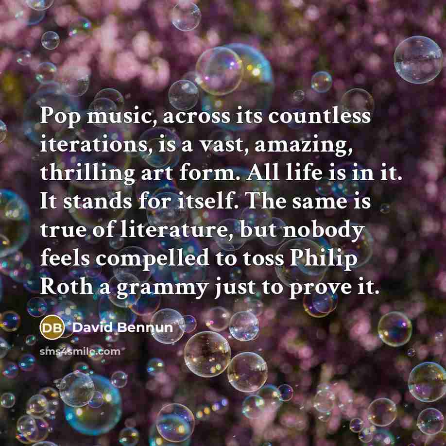 “Pop music, across its countless iterations, is a vast, amazing, thrilling art form. All life is in it. It stands for itself. The same is true of literature, but nobody feels compelled to toss Philip Roth a grammy just to prove it.” quote by David Bennun