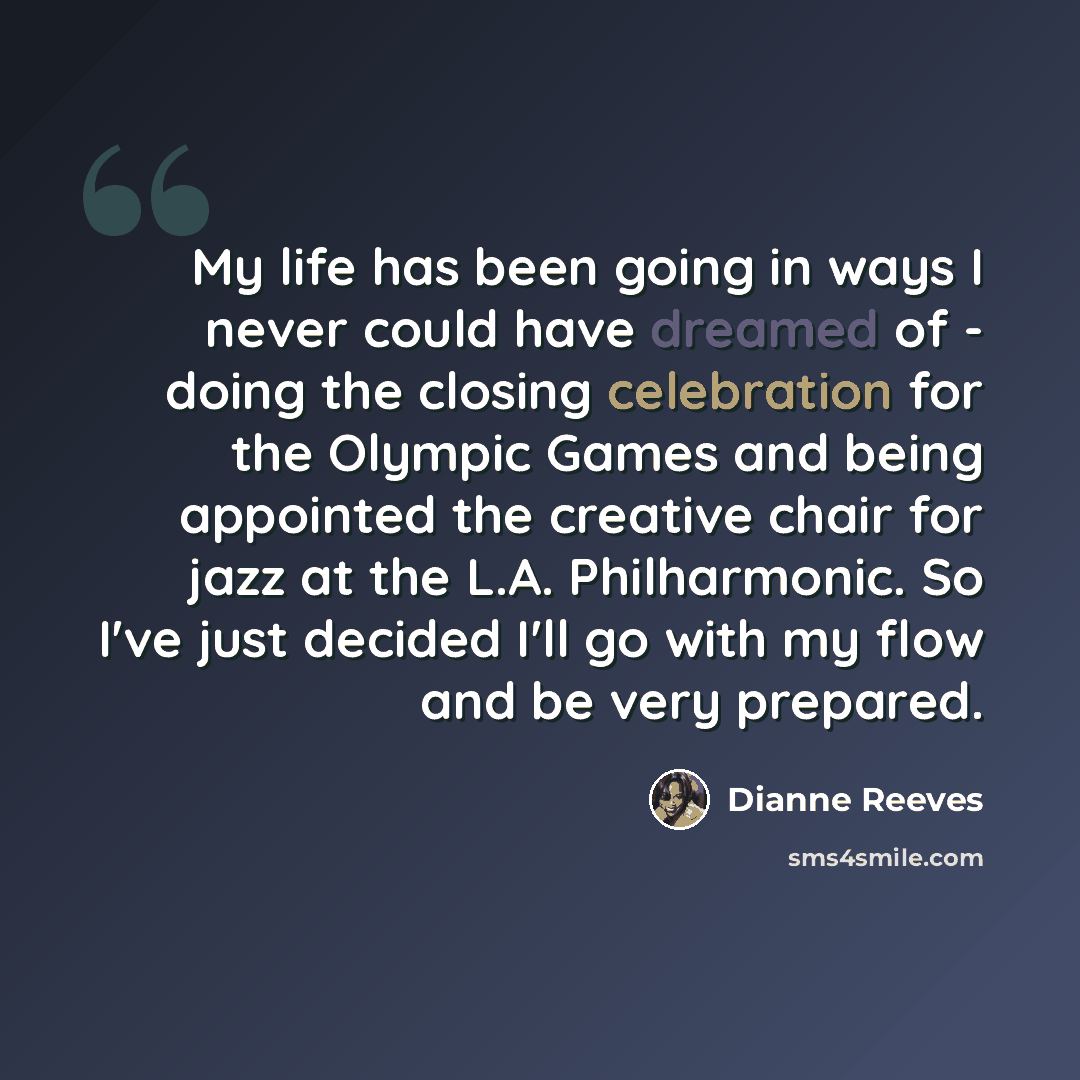 “My life has been going in ways I never could have dreamed of - doing the closing celebration for the Olympic Games and being appointed the creative chair for jazz at the L.A. Philharmonic. So I've just decided I'll go with my flow and be very prepared.” quote by Dianne Reeves