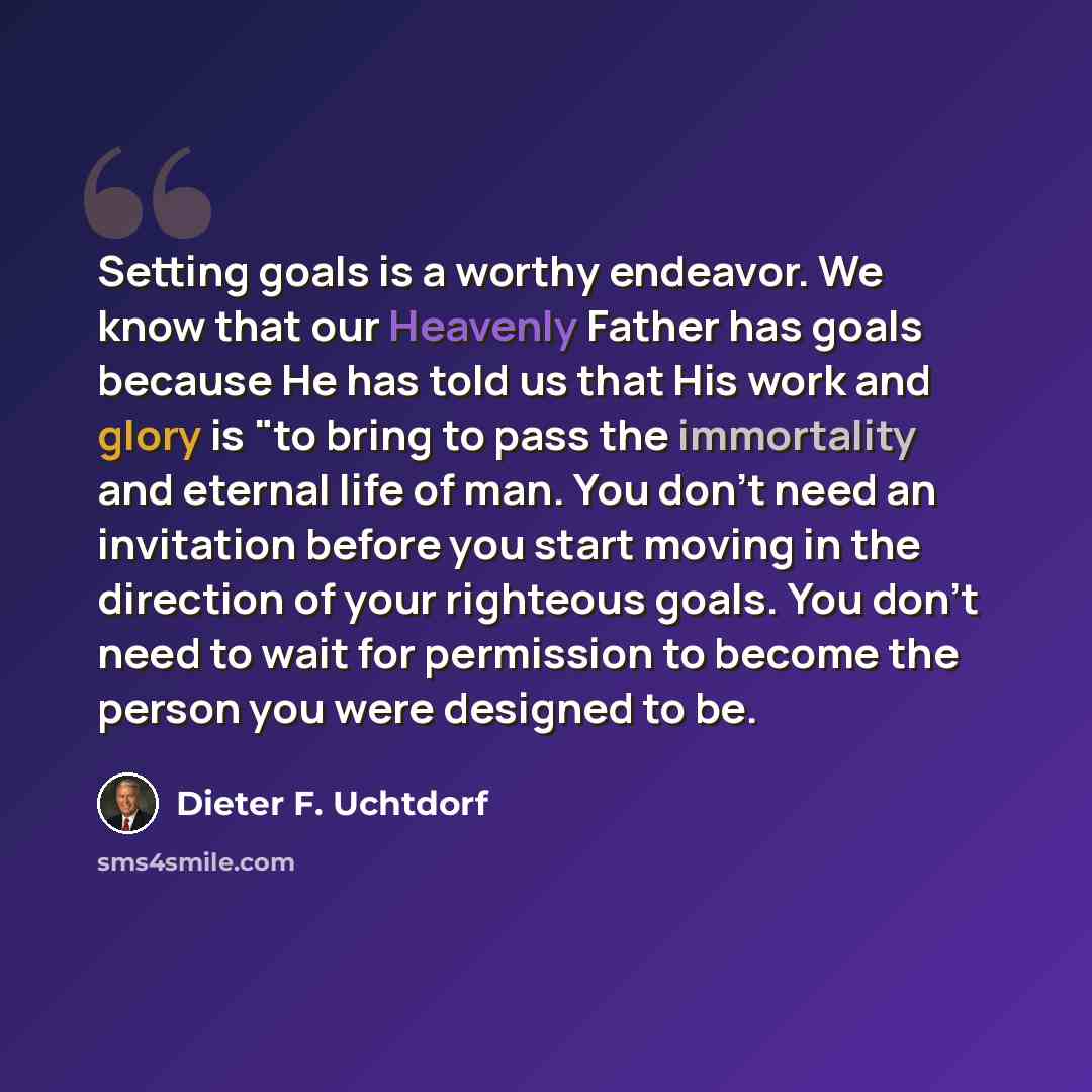 “Setting goals is a worthy endeavor. We know that our Heavenly Father has goals because He has told us that His work and glory is "to bring to pass the immortality and eternal life of man. You don't need an invitation before you start moving in the direction of your righteous goals. You don't need…” quote by Dieter F. Uchtdorf