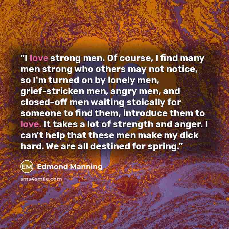 “I love strong men. Of course, I find many men strong who others may not notice, so I'm turned on by lonely men, grief-stricken men, angry men, and closed-off men waiting stoically for someone to find them, introduce them to love. It takes a lot of strength and anger. I can't help that these men…” quote by Edmond Manning