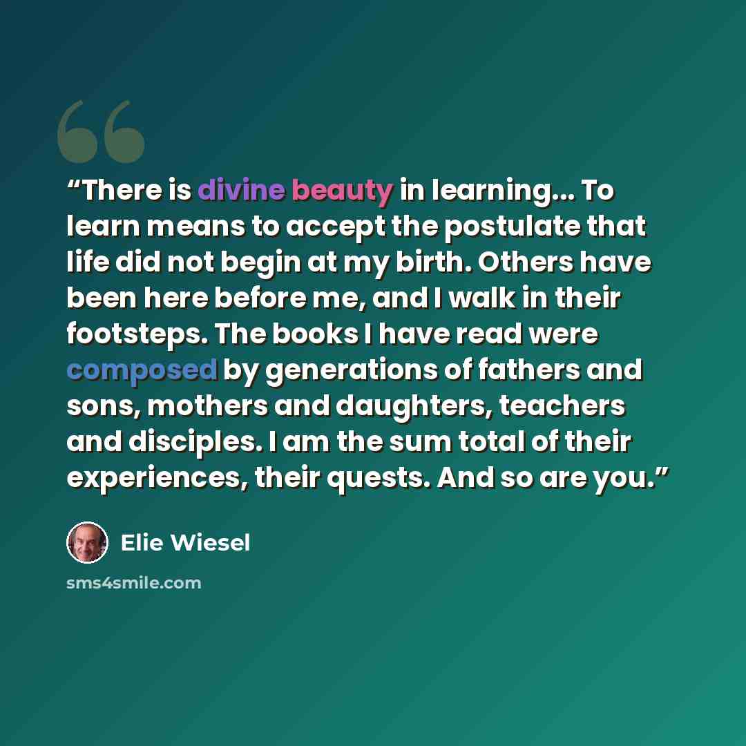 “There is divine beauty in learning... To learn means to accept the postulate that life did not begin at my birth. Others have been here before me, and I walk in their footsteps. The books I have read were composed by generations of fathers and sons, mothers and daughters, teachers and disciples. I…” quote by Elie Wiesel