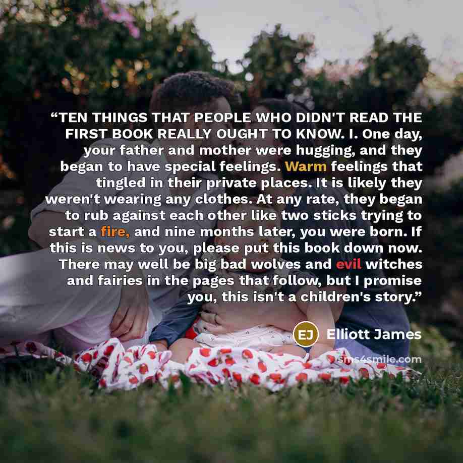 “TEN THINGS THAT PEOPLE WHO DIDN'T READ THE FIRST BOOK REALLY OUGHT TO KNOW. I. One day, your father and mother were hugging, and they began to have special feelings. Warm feelings that tingled in their private places. It is likely they weren't wearing any clothes. At any rate, they began to rub…” quote by Elliott James