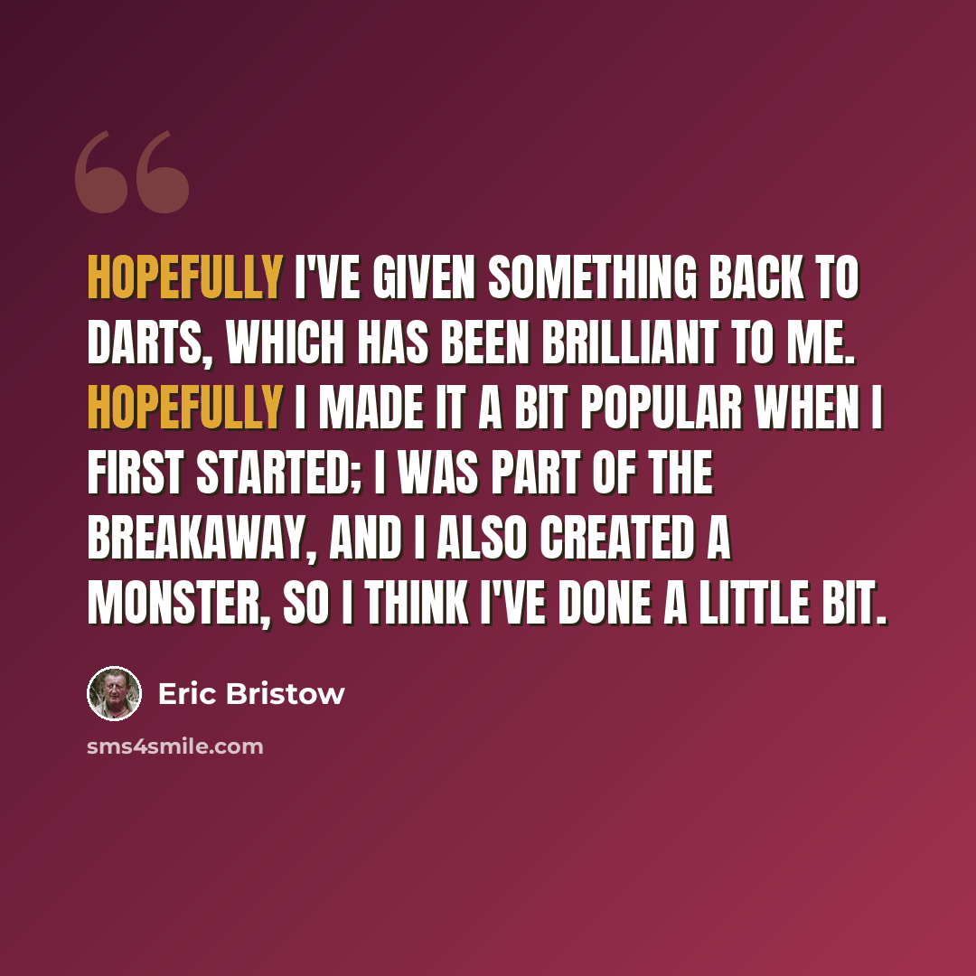 “Hopefully I've given something back to darts, which has been brilliant to me. Hopefully I made it a bit popular when I first started; I was part of the breakaway, and I also created a monster, so I think I've done a little bit.” quote by Eric Bristow