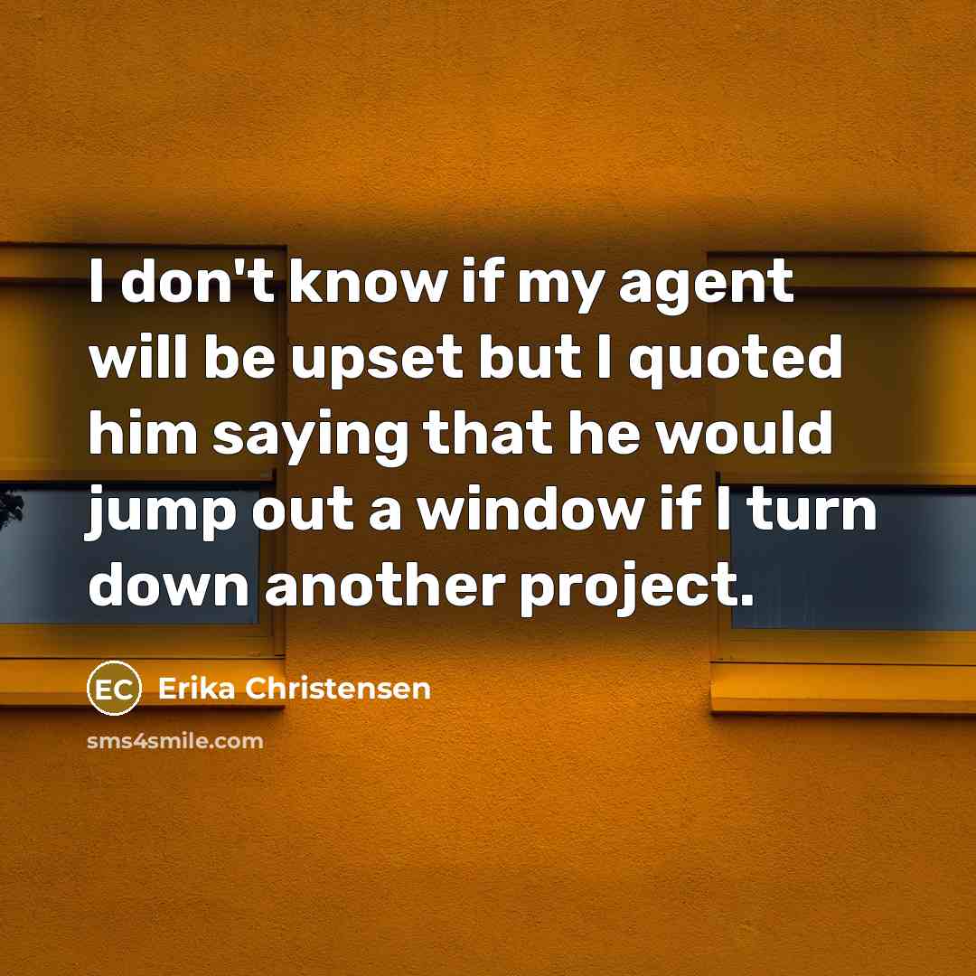 “I don't know if my agent will be upset but I quoted him saying that he would jump out a window if I turn down another project.” quote by Erika Christensen