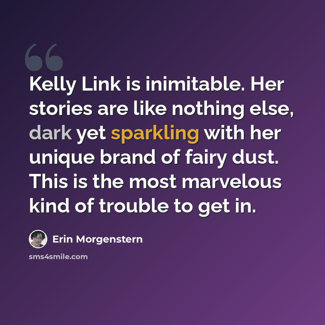 “Kelly Link is inimitable. Her stories are like nothing else, dark yet sparkling with her unique brand of fairy dust. This is the most marvelous kind of trouble to get in.” quote by Erin Morgenstern