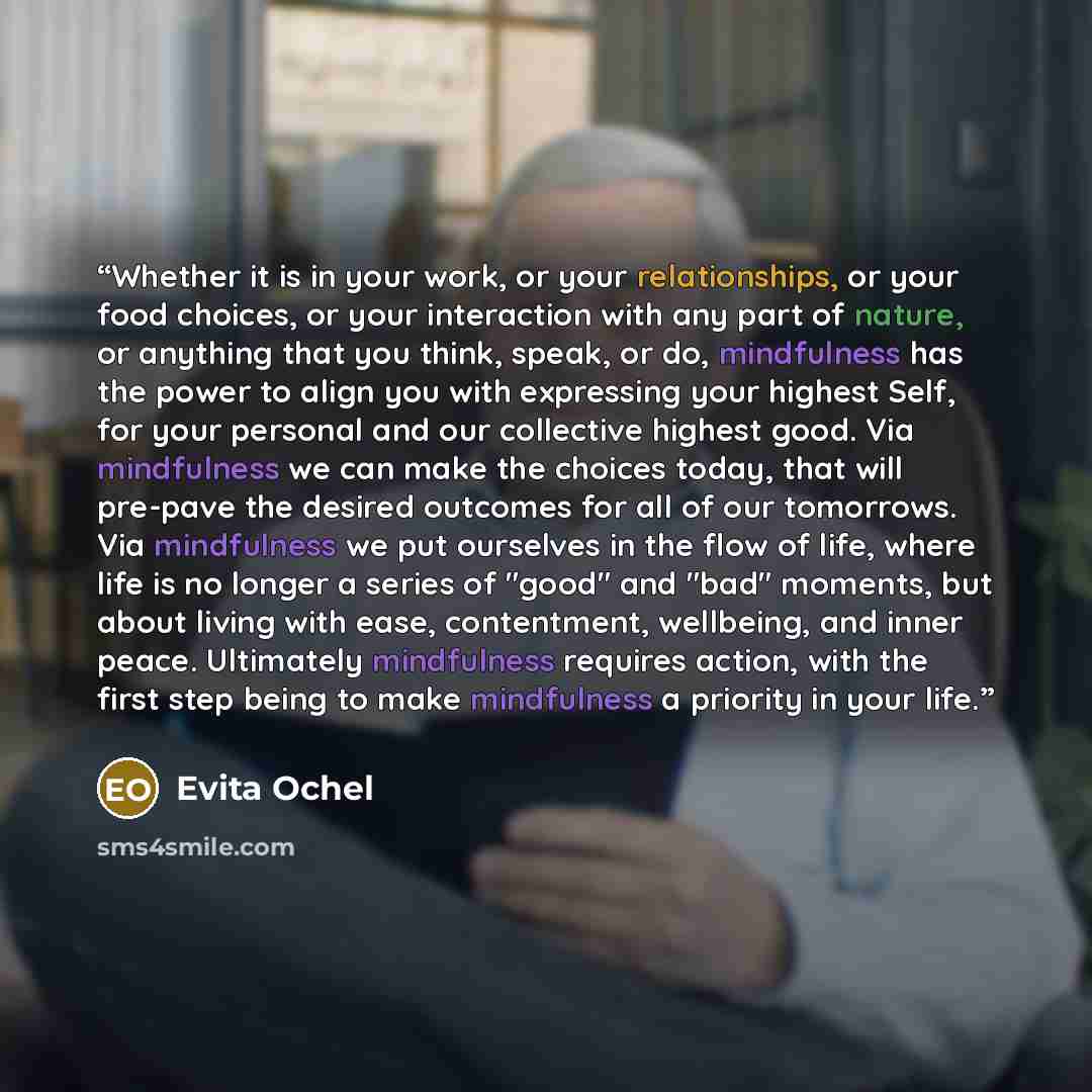 “Whether it is in your work, or your relationships, or your food choices, or your interaction with any part of nature, or anything that you think, speak, or do, mindfulness has the power to align you with expressing your highest Self, for your personal and our collective highest good. Via…” quote by Evita Ochel