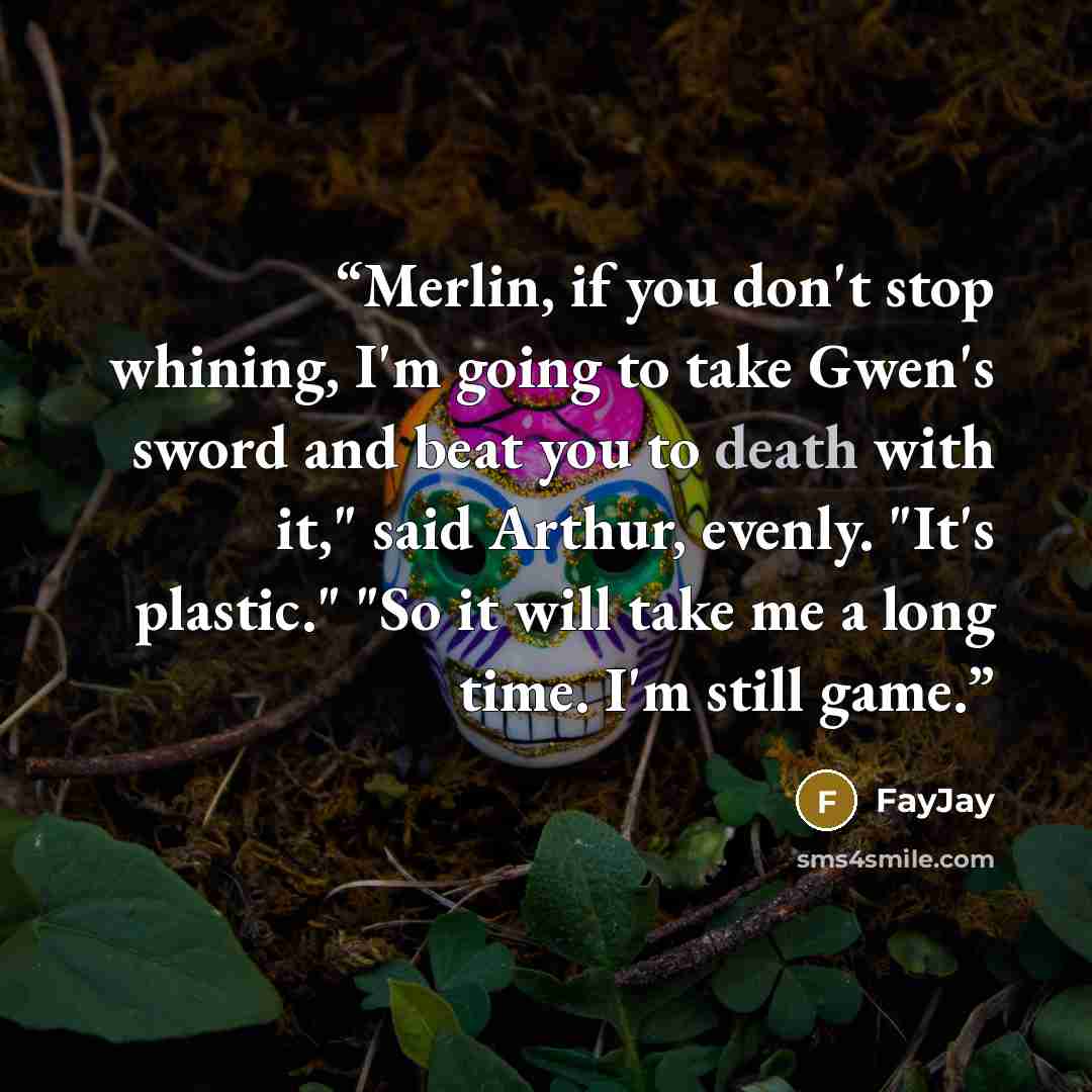 “Merlin, if you don't stop whining, I'm going to take Gwen's sword and beat you to death with it," said Arthur, evenly. "It's plastic." "So it will take me a long time. I'm still game.” quote by FayJay