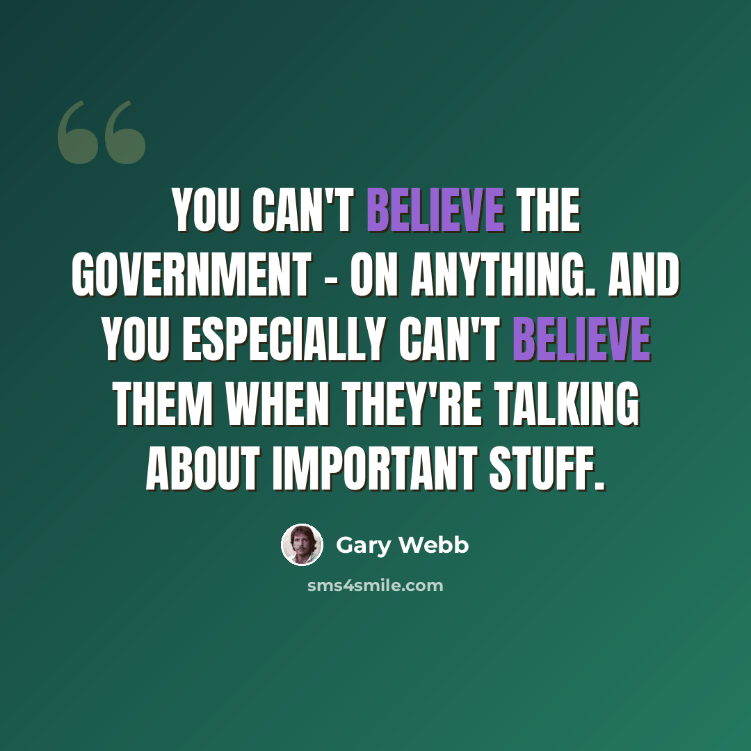“You can't believe the government - on anything. And you especially can't believe them when they're talking about important stuff.” quote by Gary Webb