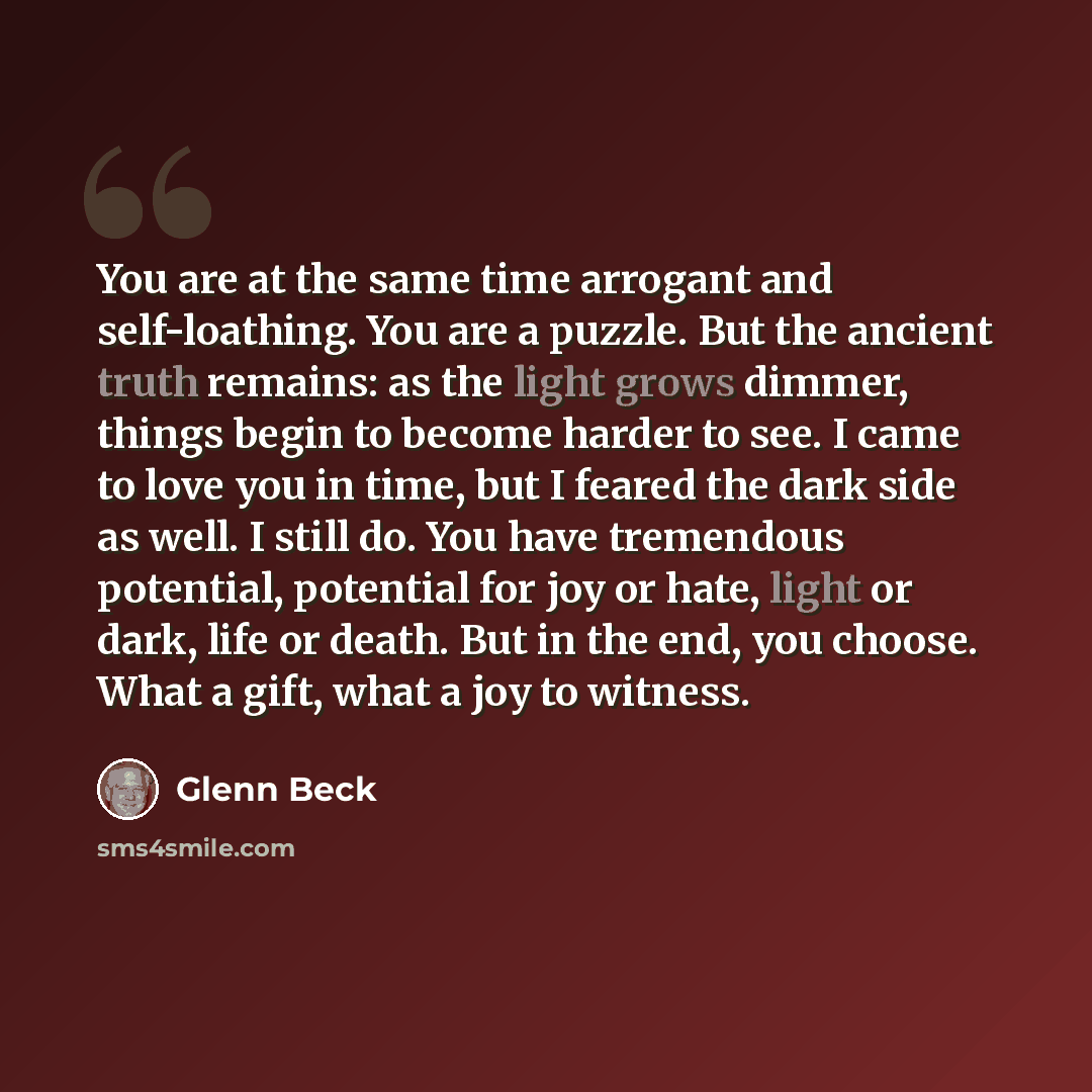 “You are at the same time arrogant and self-loathing. You are a puzzle. But the ancient truth remains: as the light grows dimmer, things begin to become harder to see. I came to love you in time, but I feared the dark side as well. I still do. You have tremendous potential, potential for joy or…” quote by Glenn Beck