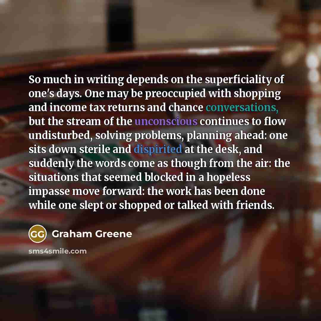 “So much in writing depends on the superficiality of one's days. One may be preoccupied with shopping and income tax returns and chance conversations, but the stream of the unconscious continues to flow undisturbed, solving problems, planning ahead: one sits down sterile and dispirited at the desk…” quote by Graham Greene