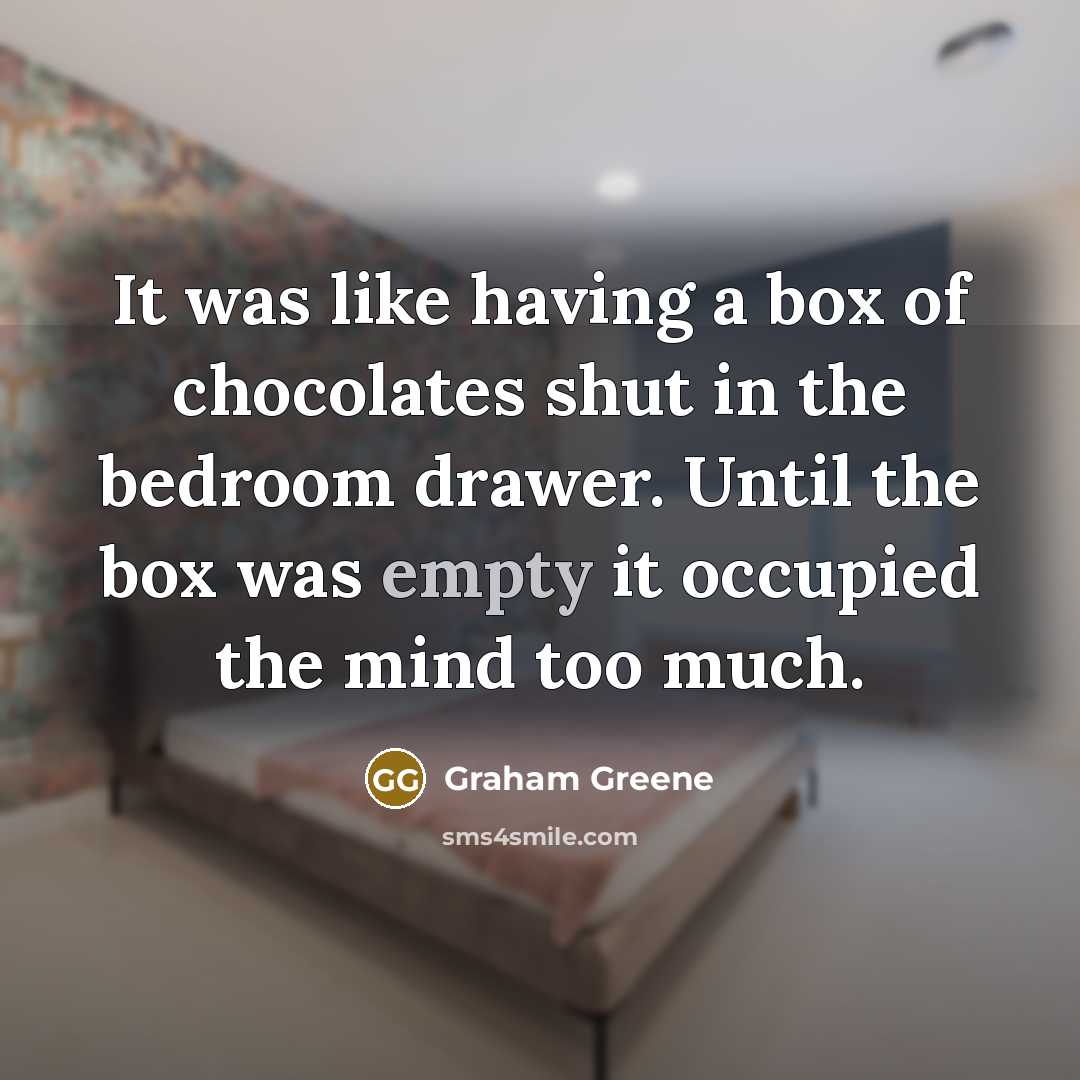 “It was like having a box of chocolates shut in the bedroom drawer. Until the box was empty it occupied the mind too much.” quote by Graham Greene