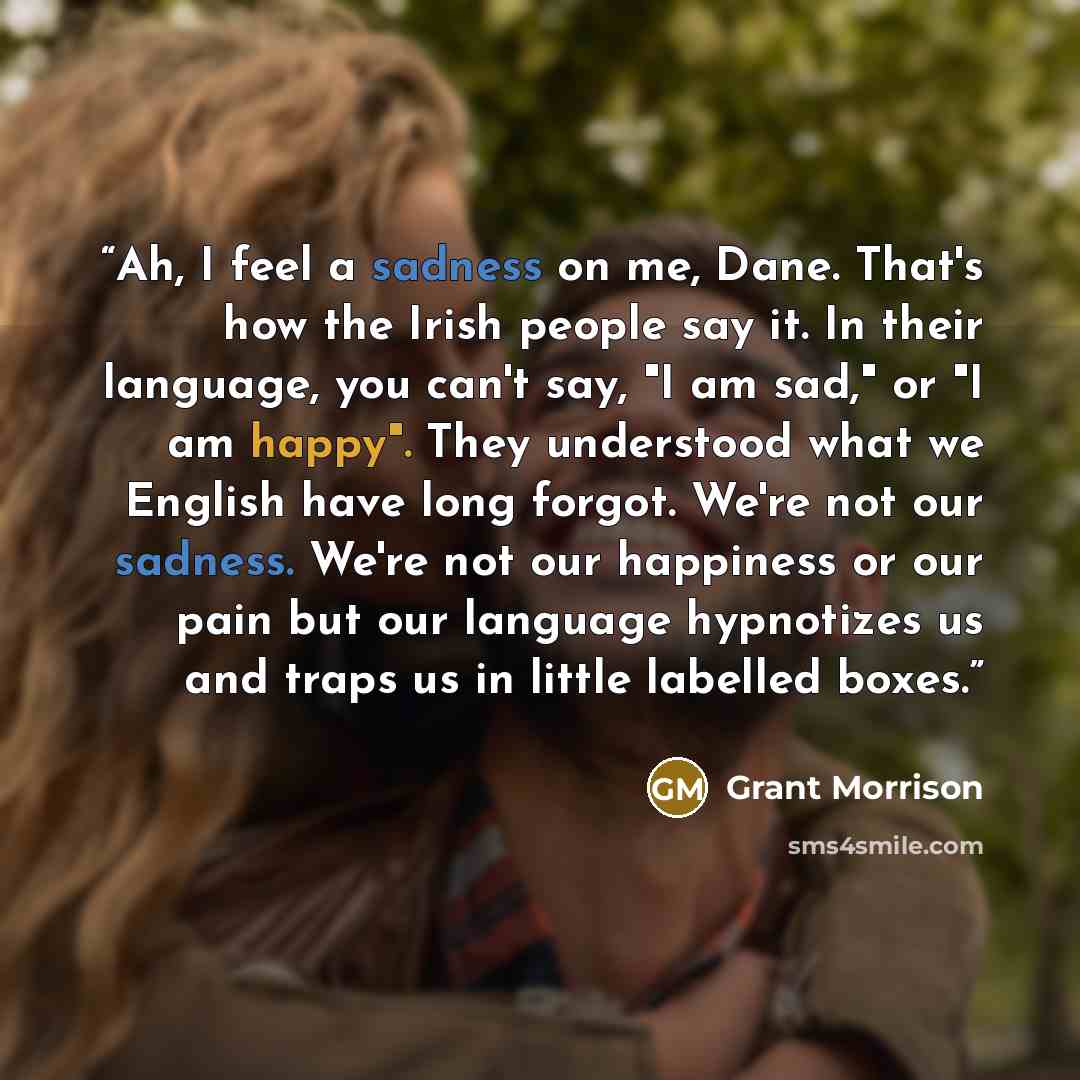 “Ah, I feel a sadness on me, Dane. That's how the Irish people say it. In their language, you can't say, "I am sad," or "I am happy". They understood what we English have long forgot. We're not our sadness. We're not our happiness or our pain but our language hypnotizes us and traps us in little…” quote by Grant Morrison