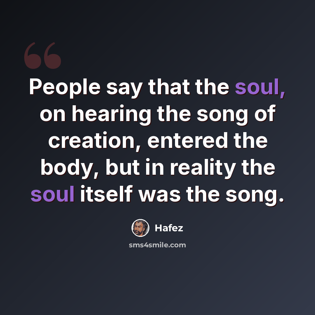 “People say that the soul, on hearing the song of creation, entered the body, but in reality the soul itself was the song.” quote by Hafez