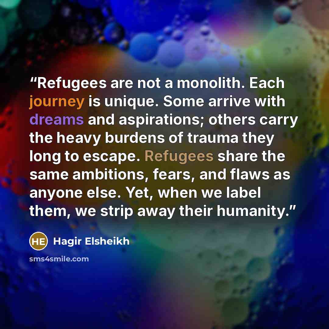 “Refugees are not a monolith. Each journey is unique. Some arrive with dreams and aspirations; others carry the heavy burdens of trauma they long to escape. Refugees share the same ambitions, fears, and flaws as anyone else. Yet, when we label them, we strip away their humanity.” quote by Hagir Elsheikh