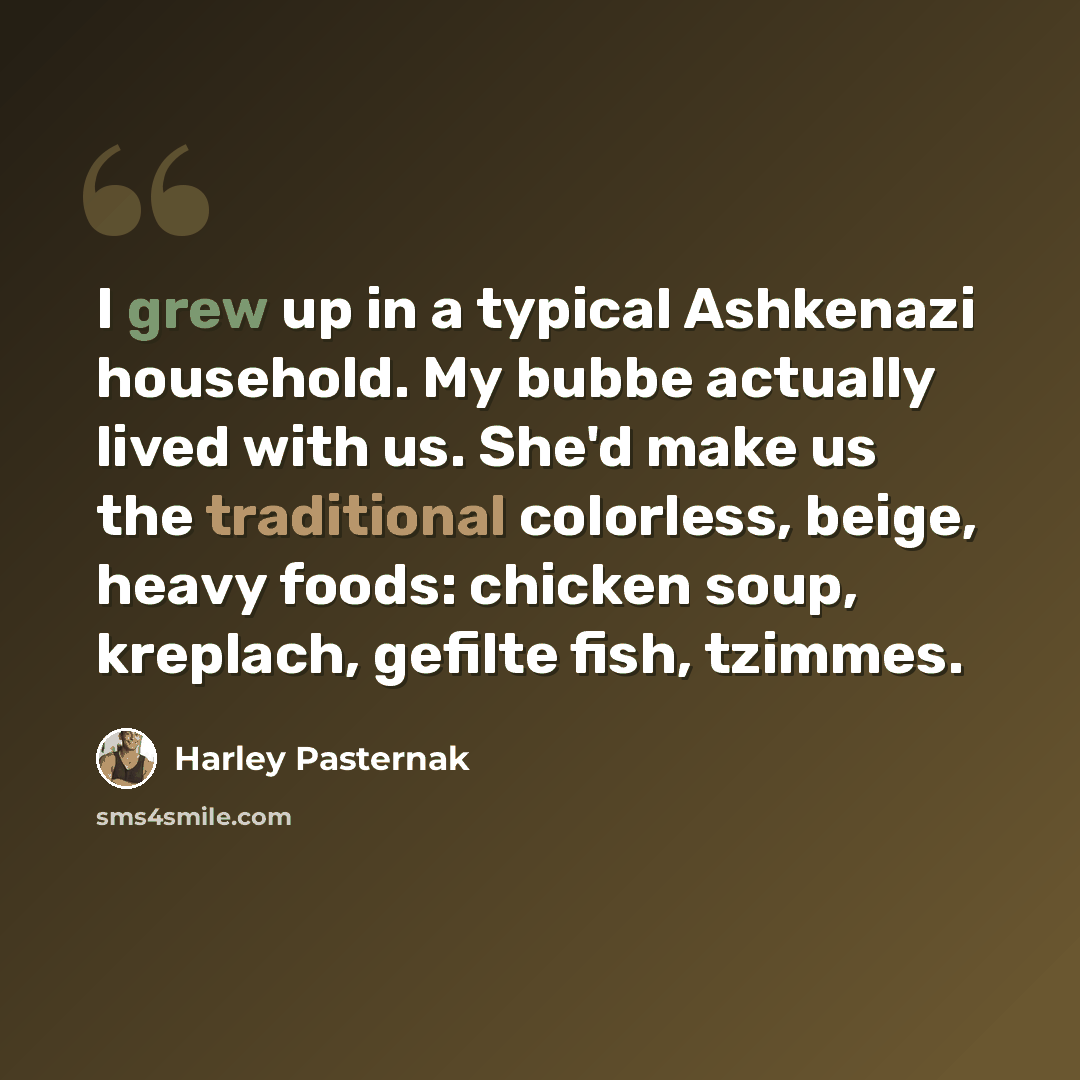 “I grew up in a typical Ashkenazi household. My bubbe actually lived with us. She'd make us the traditional colorless, beige, heavy foods: chicken soup, kreplach, gefilte fish, tzimmes.” quote by Harley Pasternak