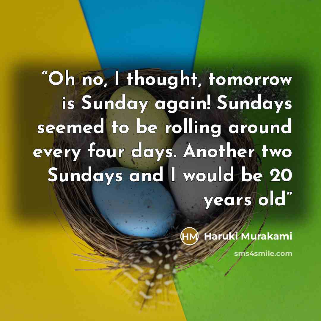 “Oh no, I thought, tomorrow is Sunday again! Sundays seemed to be rolling around every four days. Another two Sundays and I would be 20 years old” quote by Haruki Murakami