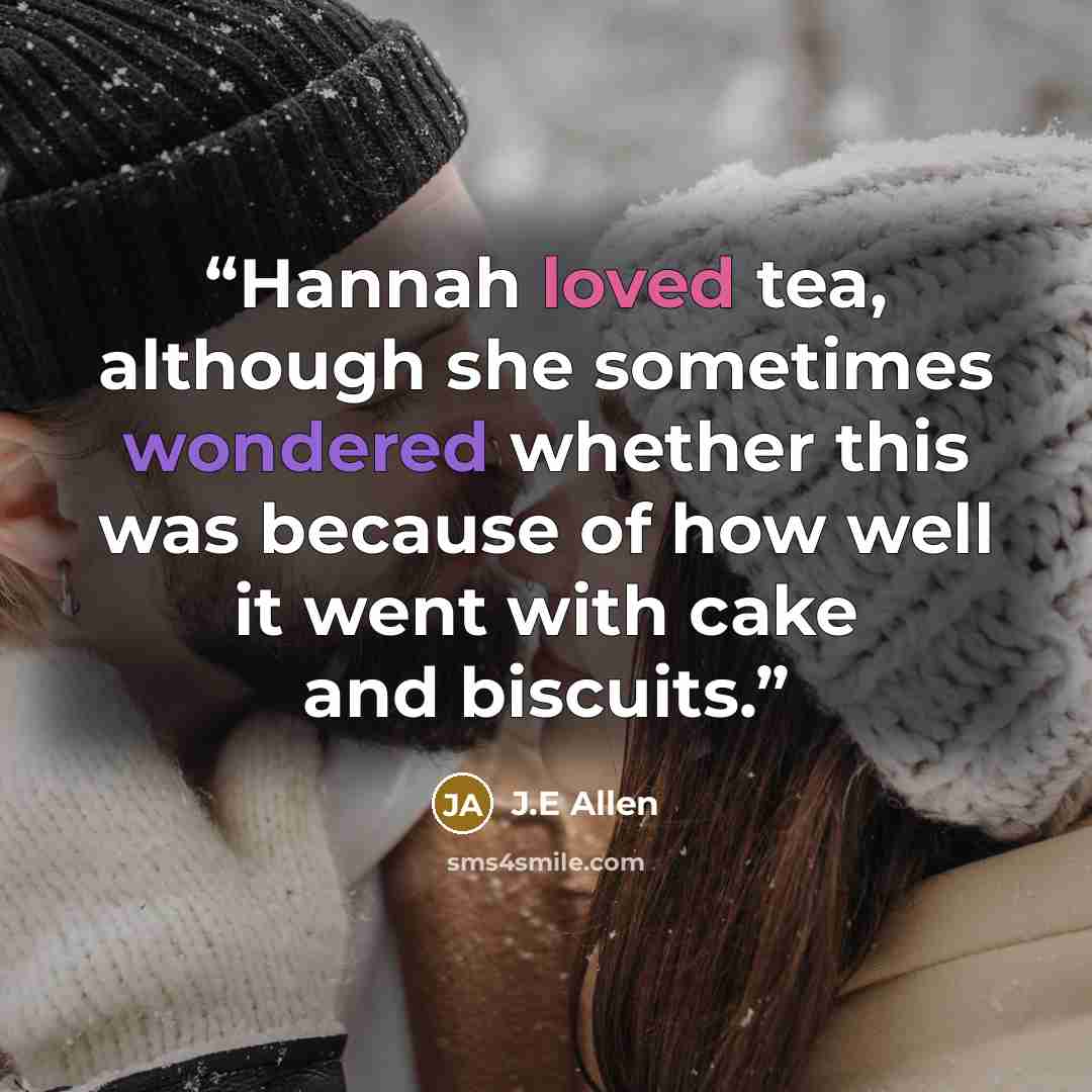 “Hannah loved tea, although she sometimes wondered whether this was because of how well it went with cake and biscuits.” quote by J.E Allen