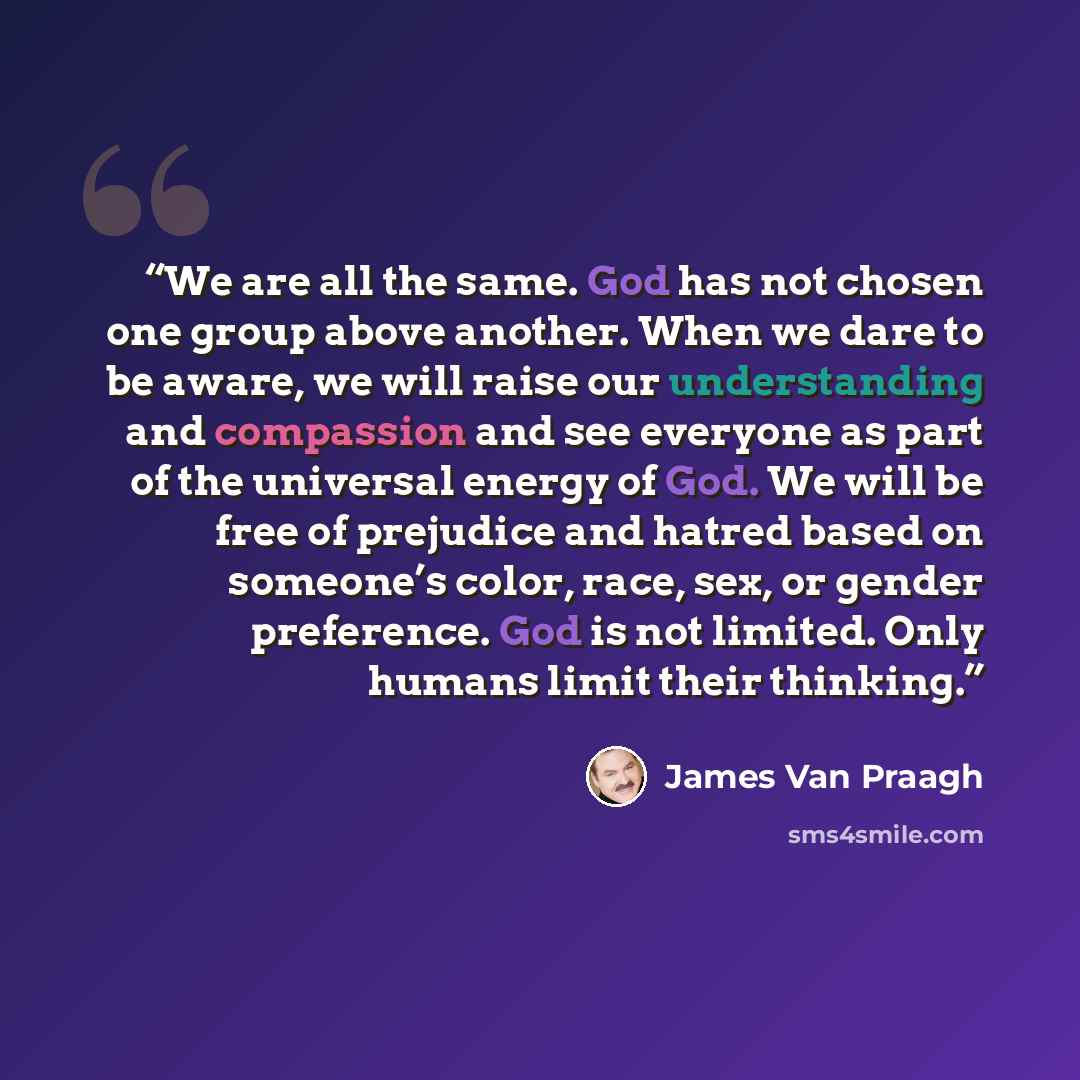 “We are all the same. God has not chosen one group above another. When we dare to be aware, we will raise our understanding and compassion and see everyone as part of the universal energy of God. We will be free of prejudice and hatred based on someone’s color, race, sex, or gender preference. God…” quote by James Van Praagh