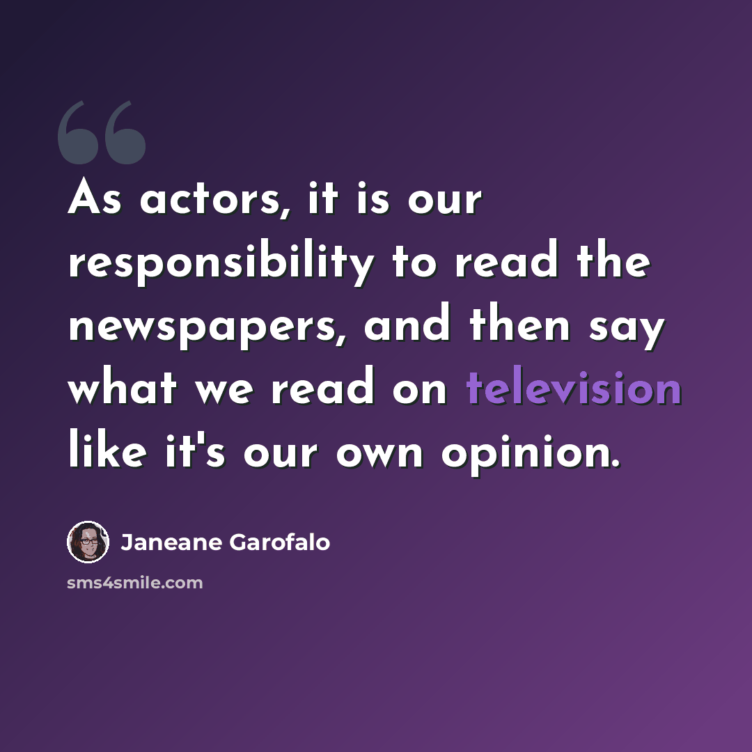 “As actors, it is our responsibility to read the newspapers, and then say what we read on television like it's our own opinion.” quote by Janeane Garofalo