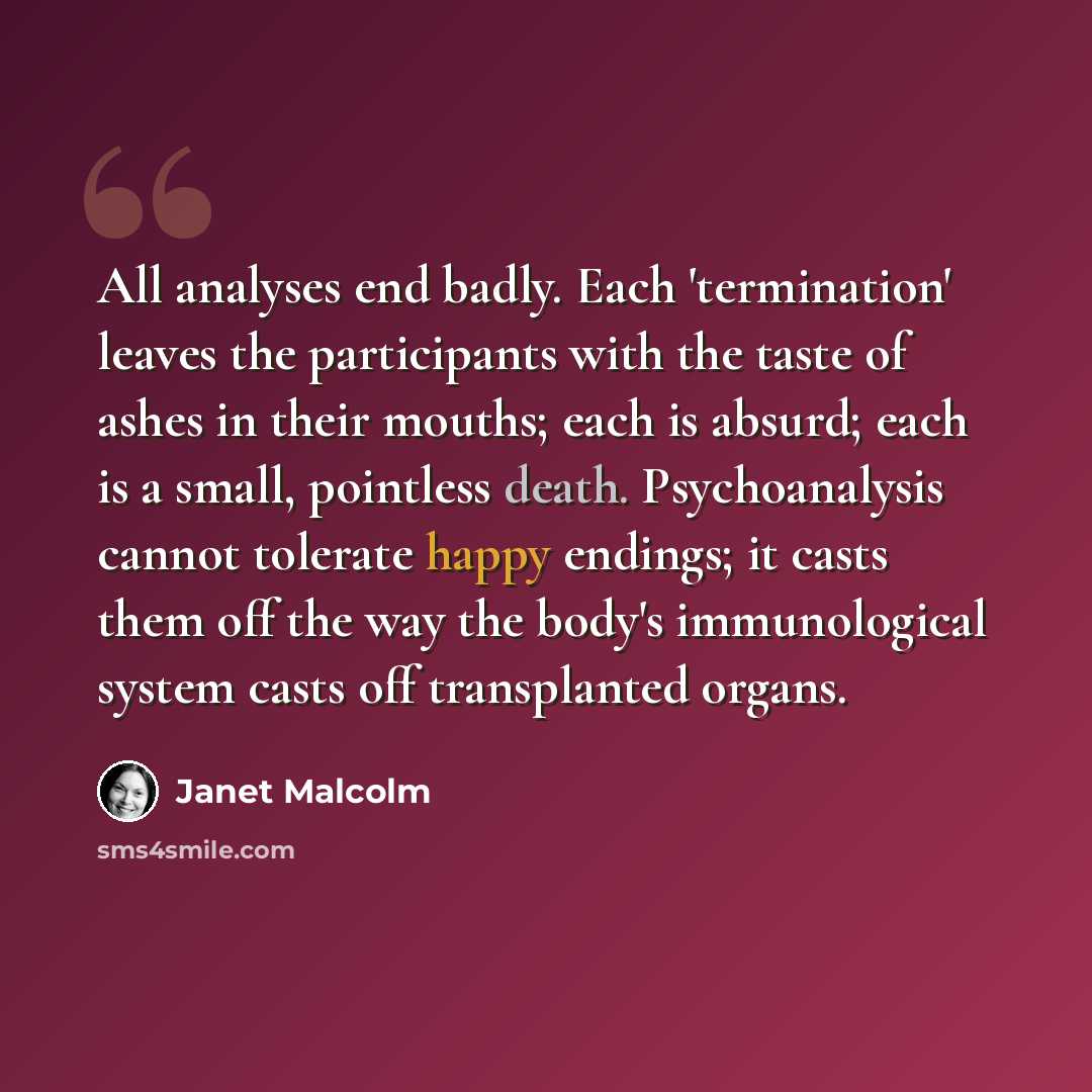 “All analyses end badly. Each 'termination' leaves the participants with the taste of ashes in their mouths; each is absurd; each is a small, pointless death. Psychoanalysis cannot tolerate happy endings; it casts them off the way the body's immunological system casts off transplanted organs.” quote by Janet Malcolm