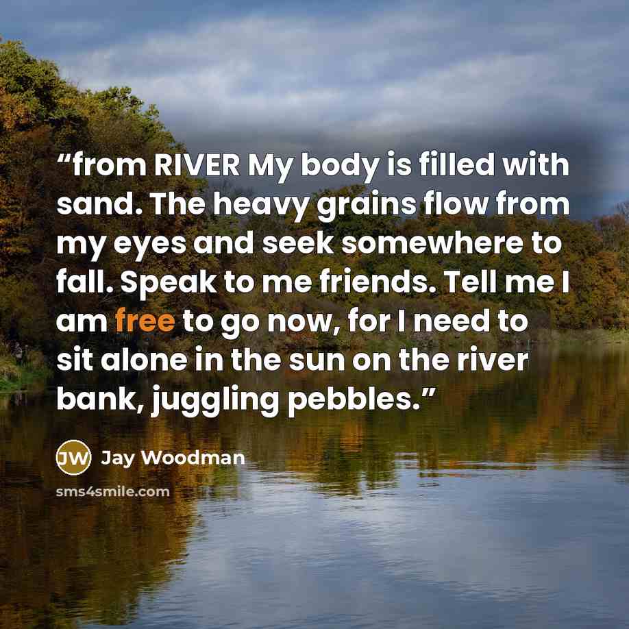 “from RIVER My body is filled with sand. The heavy grains flow from my eyes and seek somewhere to fall. Speak to me friends. Tell me I am free to go now, for I need to sit alone in the sun on the river bank, juggling pebbles.” quote by Jay Woodman