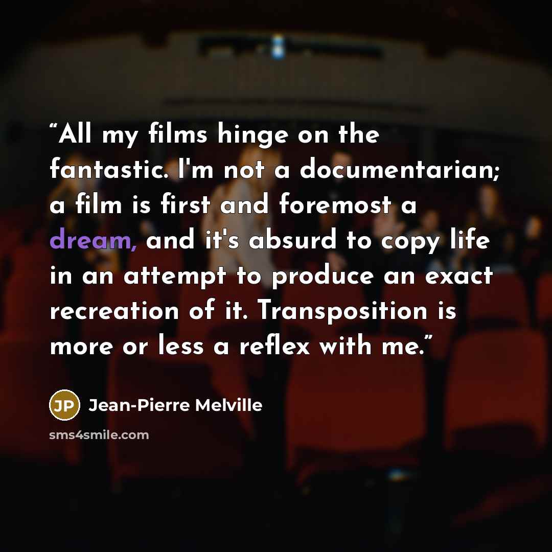 “All my films hinge on the fantastic. I'm not a documentarian; a film is first and foremost a dream, and it's absurd to copy life in an attempt to produce an exact recreation of it. Transposition is more or less a reflex with me.” quote by Jean-Pierre Melville