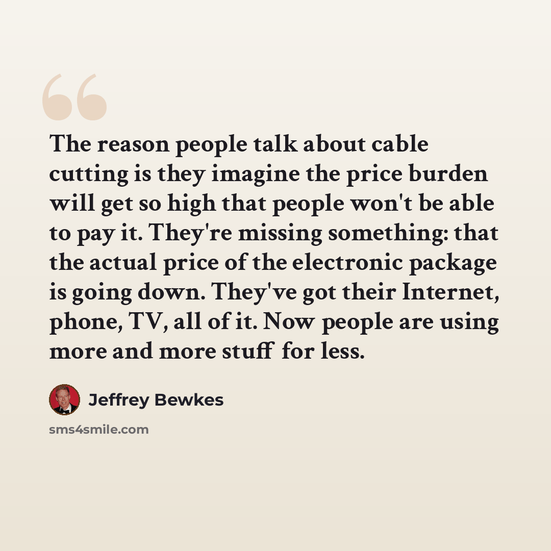 “The reason people talk about cable cutting is they imagine the price burden will get so high that people won't be able to pay it. They're missing something: that the actual price of the electronic package is going down. They've got their Internet, phone, TV, all of it. Now people are using more…” quote by Jeffrey Bewkes