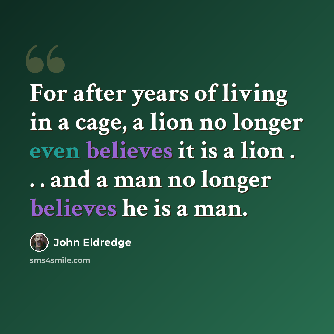 “For after years of living in a cage, a lion no longer even believes it is a lion . . . and a man no longer believes he is a man.” quote by John Eldredge
