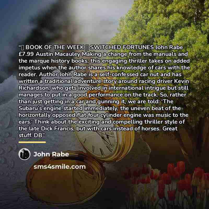 “★ BOOK OF THE WEEK ★ SWITCHED FORTUNES John Rabe £7.99 Austin Macauley Making a change from the manuals and the marque history books, this engaging thriller takes on added impetus when the author shares his knowledge of cars with the reader. Author John Rabe is a self-confessed car nut and has…” quote by John Rabe