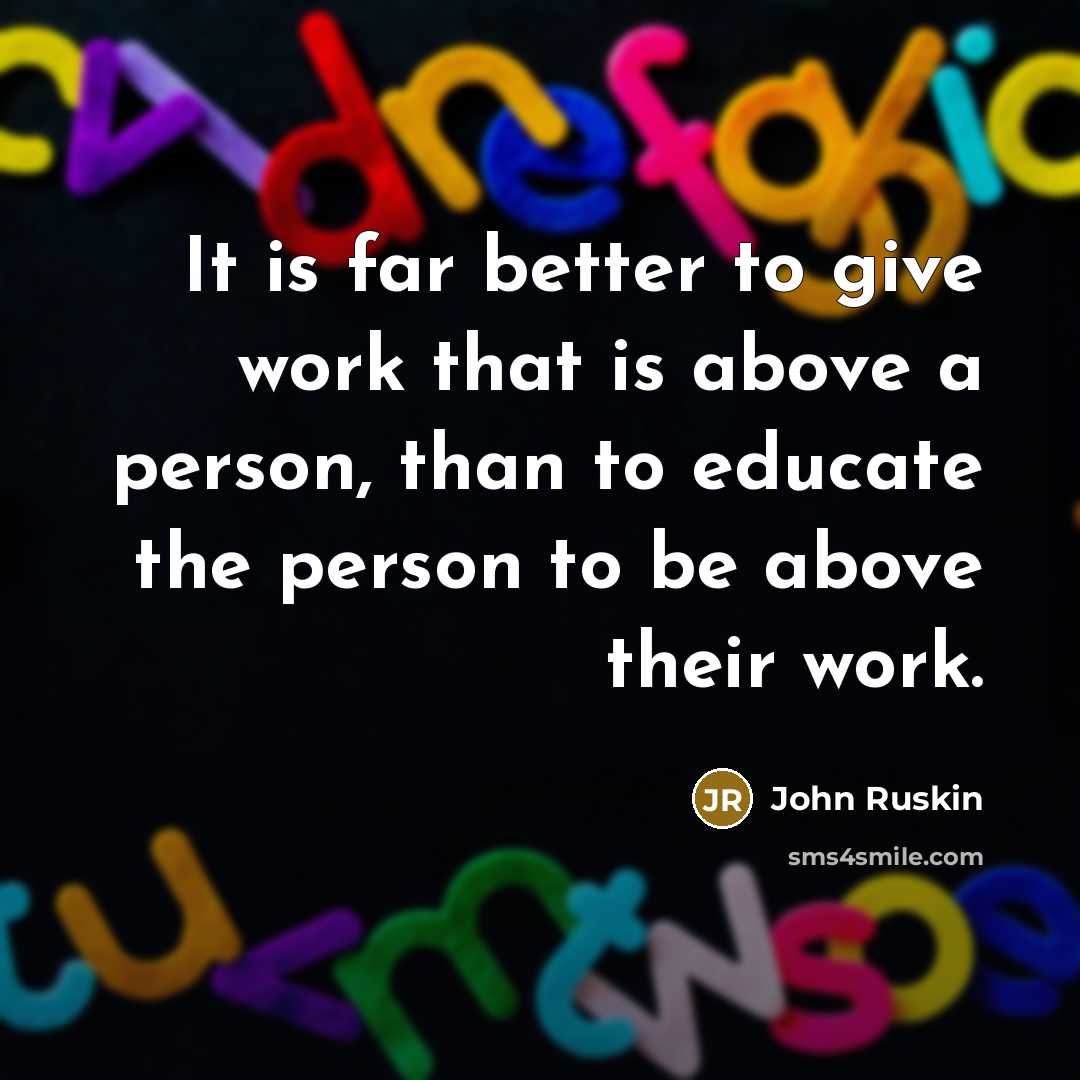 “It is far better to give work that is above a person, than to educate the person to be above their work.” quote by John Ruskin