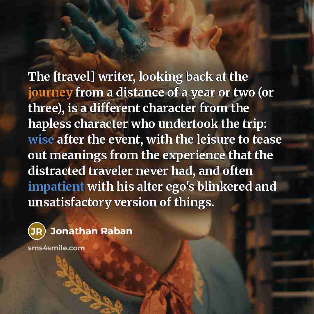 “The [travel] writer, looking back at the journey from a distance of a year or two (or three), is a different character from the hapless character who undertook the trip: wise after the event, with the leisure to tease out meanings from the experience that the distracted traveler never had, and…” quote by Jonathan Raban