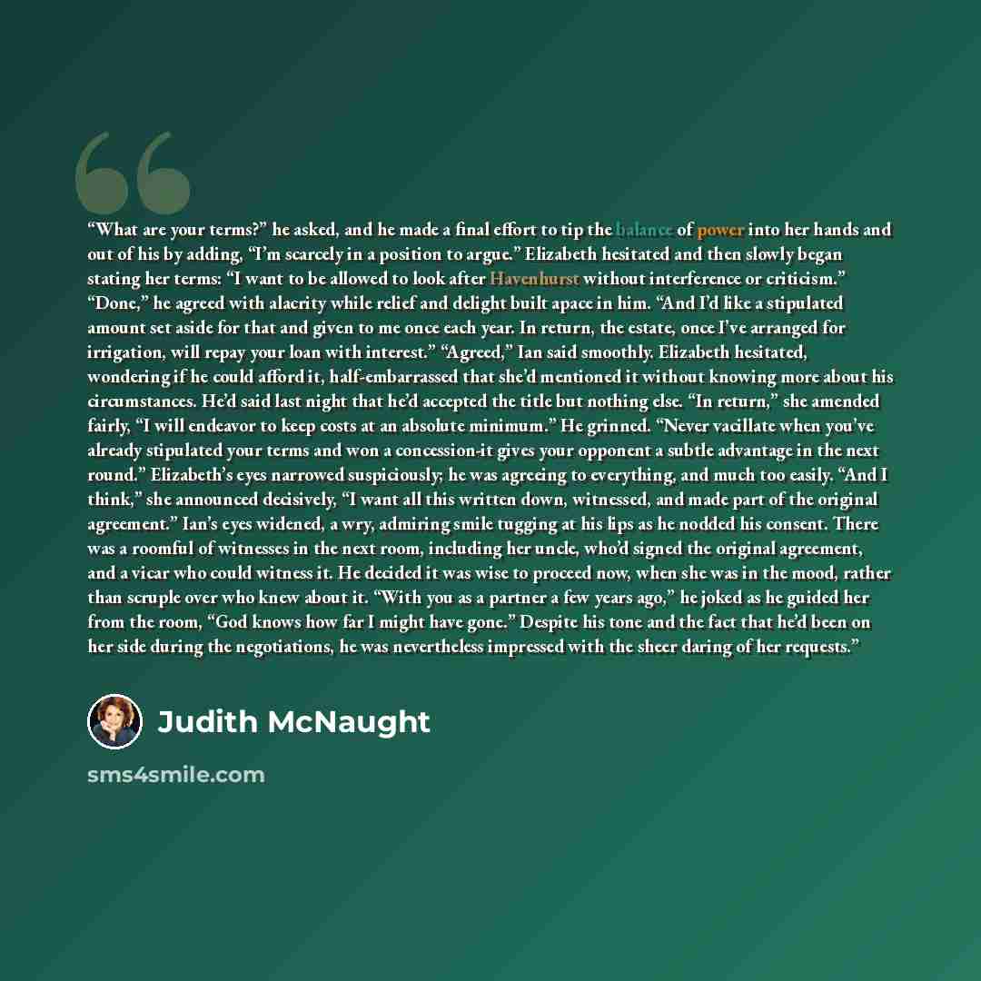 “What are your terms?” he asked, and he made a final effort to tip the balance of power into her hands and out of his by adding, “I’m scarcely in a position to argue.” Elizabeth hesitated and then slowly began stating her terms: “I want to be allowed to look after Havenhurst without interference or…” quote by Judith McNaught