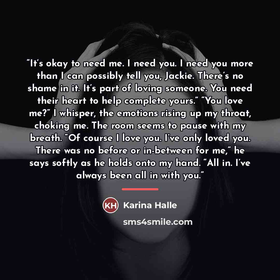 “It’s okay to need me. I need you. I need you more than I can possibly tell you, Jackie. There’s no shame in it. It’s part of loving someone. You need their heart to help complete yours.” “You love me?” I whisper, the emotions rising up my throat, choking me. The room seems to pause with my breath…” quote by Karina Halle