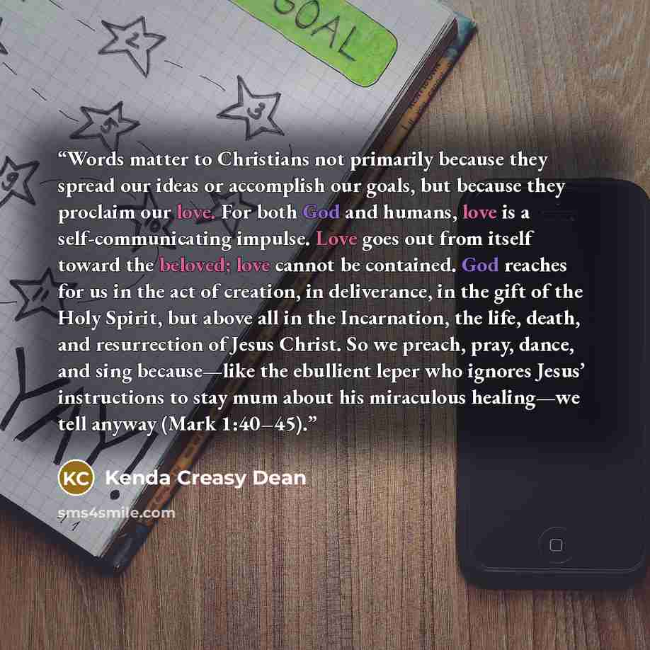 “Words matter to Christians not primarily because they spread our ideas or accomplish our goals, but because they proclaim our love. For both God and humans, love is a self-communicating impulse. Love goes out from itself toward the beloved; love cannot be contained. God reaches for us in the act…” quote by Kenda Creasy Dean