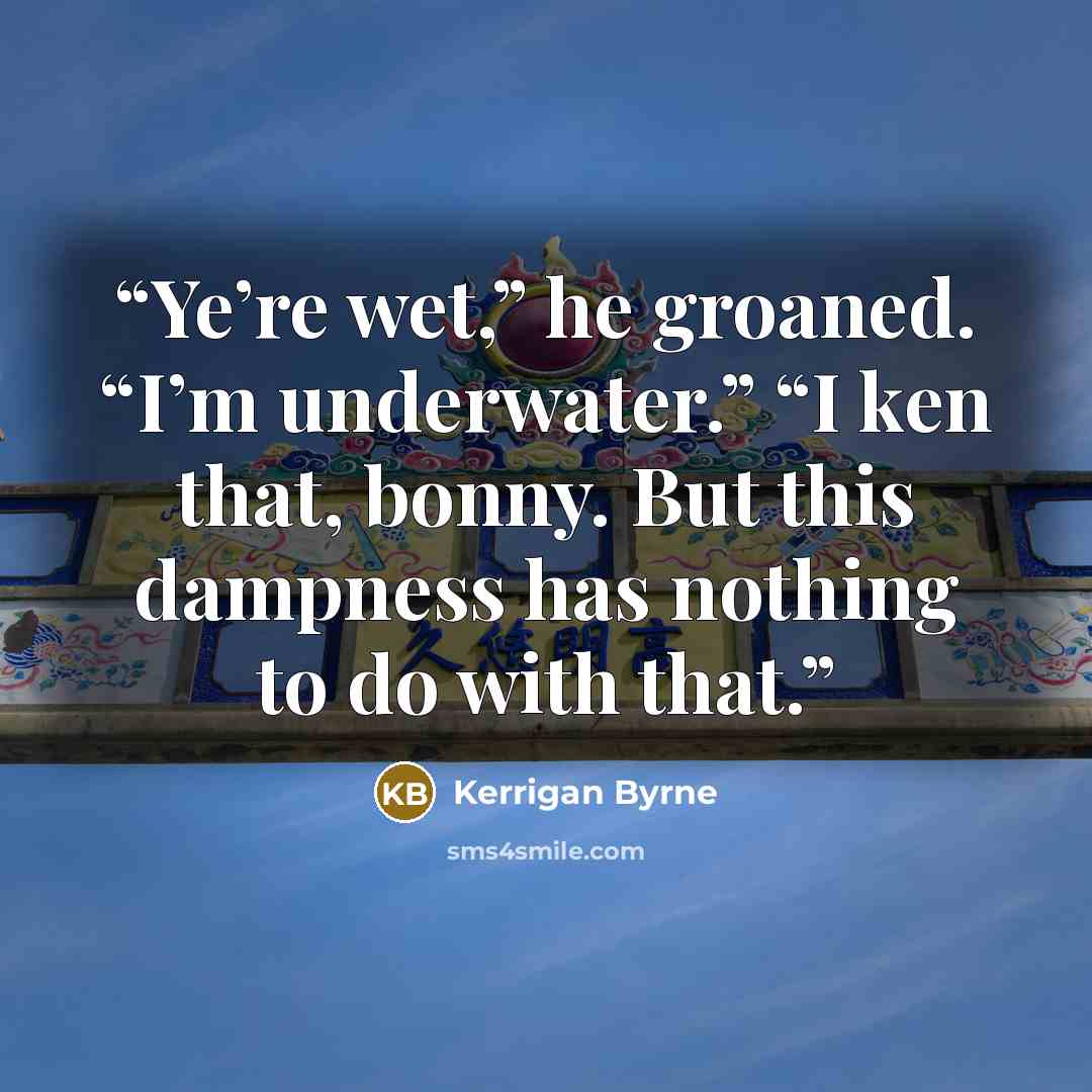 “Ye’re wet,” he groaned. “I’m underwater.” “I ken that, bonny. But this dampness has nothing to do with that.” quote by Kerrigan Byrne