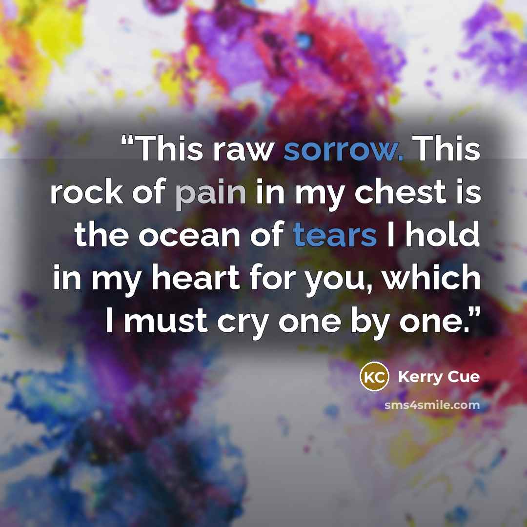 “This raw sorrow. This rock of pain in my chest is the ocean of tears I hold in my heart for you, which I must cry one by one.” quote by Kerry Cue