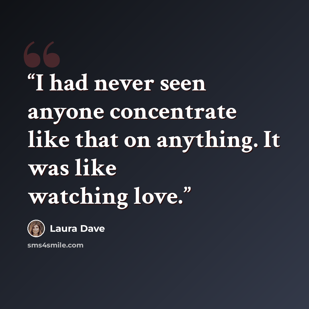 “I had never seen anyone concentrate like that on anything. It was like watching love.” quote by Laura Dave
