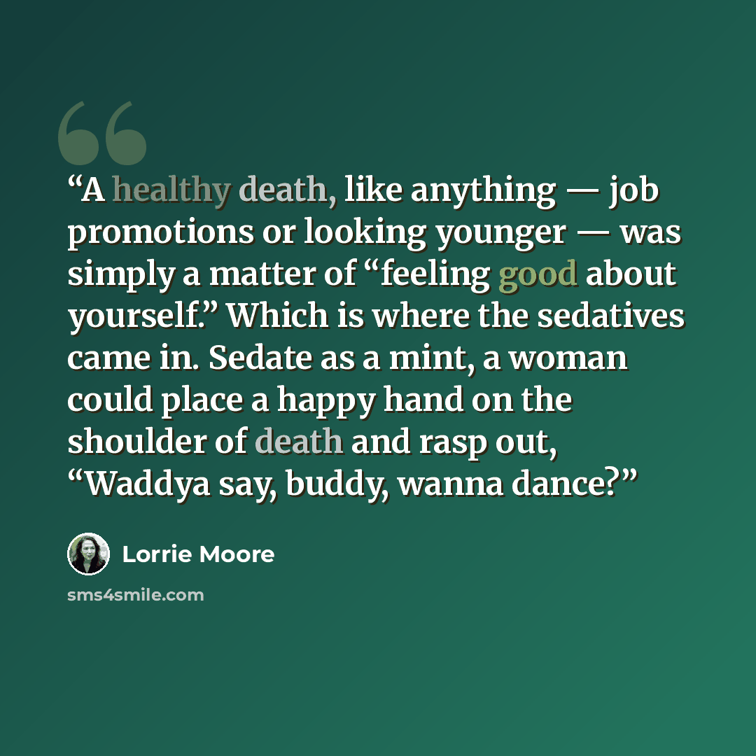 “A healthy death, like anything — job promotions or looking younger — was simply a matter of “feeling good about yourself.” Which is where the sedatives came in. Sedate as a mint, a woman could place a happy hand on the shoulder of death and rasp out, “Waddya say, buddy, wanna dance?” quote by Lorrie Moore