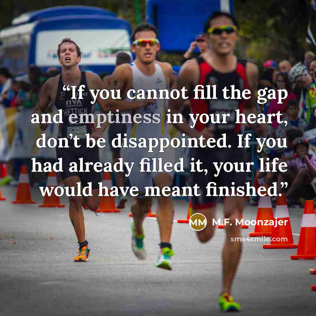 “If you cannot fill the gap and emptiness in your heart, don’t be disappointed. If you had already filled it, your life would have meant finished.” quote by M.F. Moonzajer