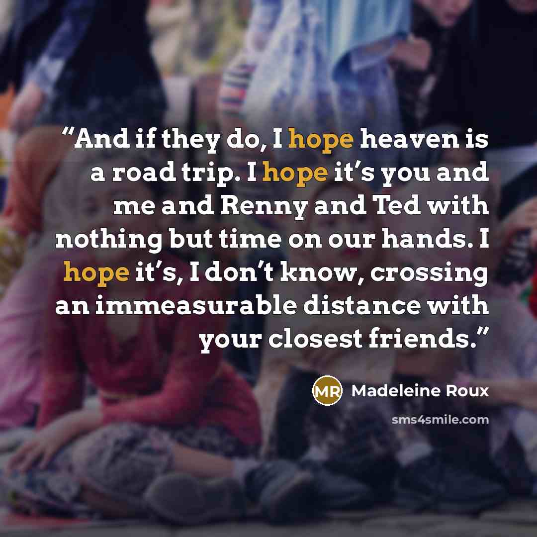 “And if they do, I hope heaven is a road trip. I hope it’s you and me and Renny and Ted with nothing but time on our hands. I hope it’s, I don’t know, crossing an immeasurable distance with your closest friends.” quote by Madeleine Roux