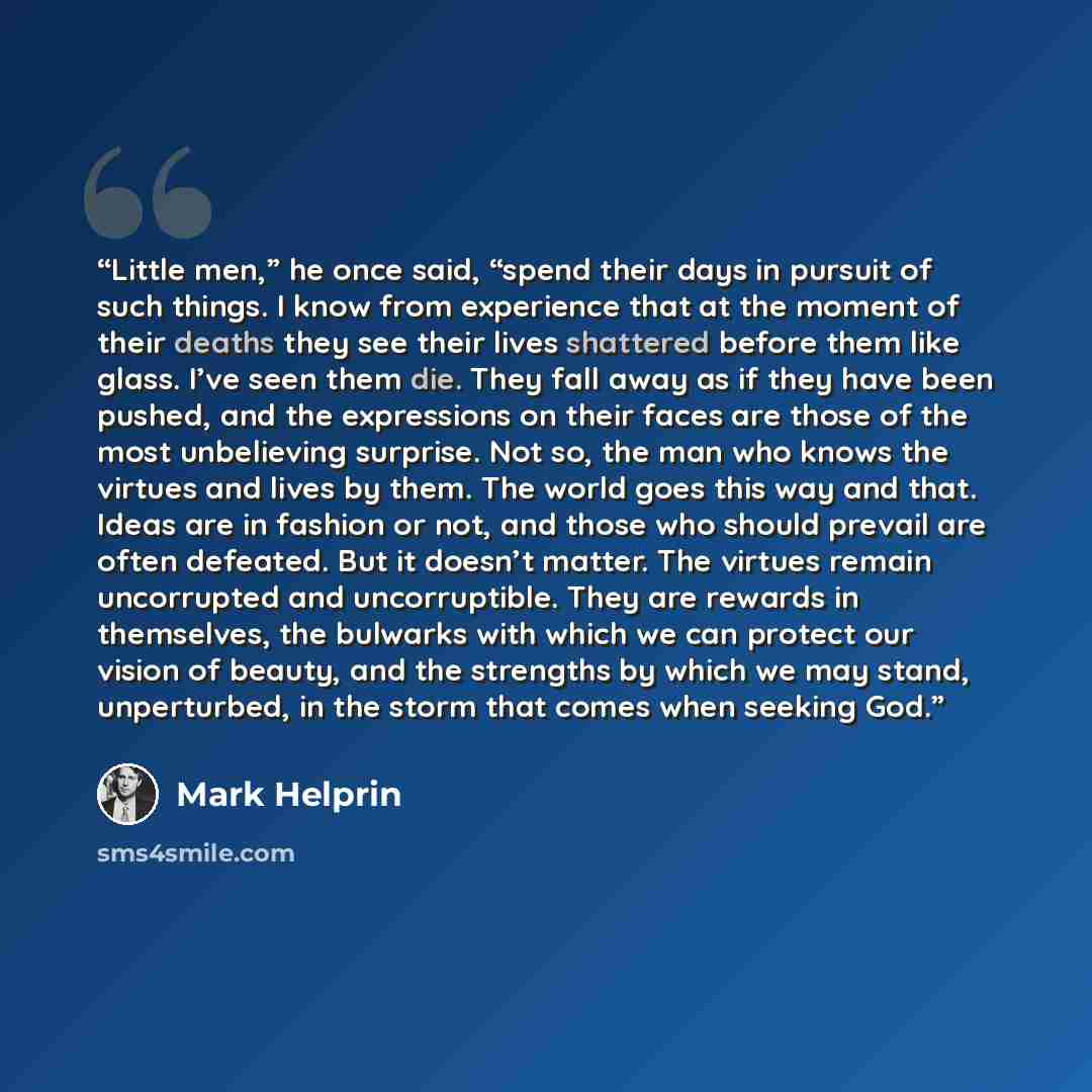 “Little men,” he once said, “spend their days in pursuit of such things. I know from experience that at the moment of their deaths they see their lives shattered before them like glass. I’ve seen them die. They fall away as if they have been pushed, and the expressions on their faces are those of…” quote by Mark Helprin