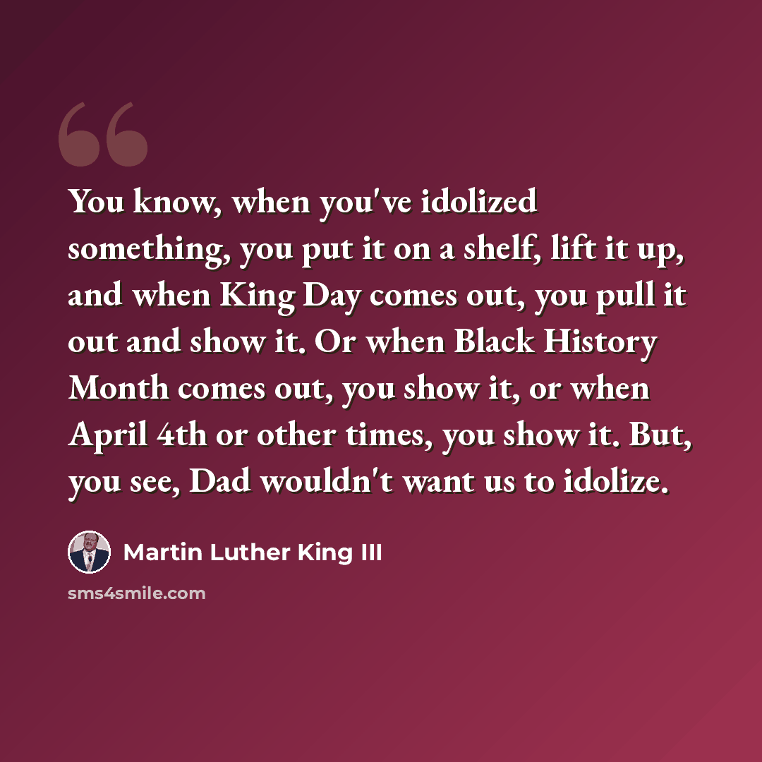 “You know, when you've idolized something, you put it on a shelf, lift it up, and when King Day comes out, you pull it out and show it. Or when Black History Month comes out, you show it, or when April 4th or other times, you show it. But, you see, Dad wouldn't want us to idolize.” quote by Martin Luther King III